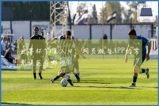 世界杯下注入口：网页版与APP的常见误区有哪些？