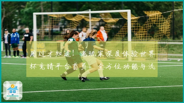 用过才知道！老玩家深度体验世界杯竞猜平台首页，全方位功能与流畅度大比拼